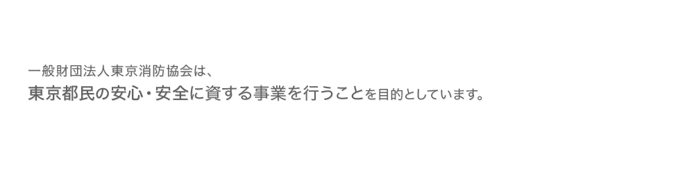 一般財団法人東京消防協会は、東京都民の安心・安全に 資する事業を行うことを目的としています。